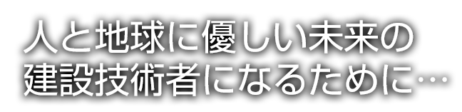 人と地球に優しい未来の建設技術者になるために